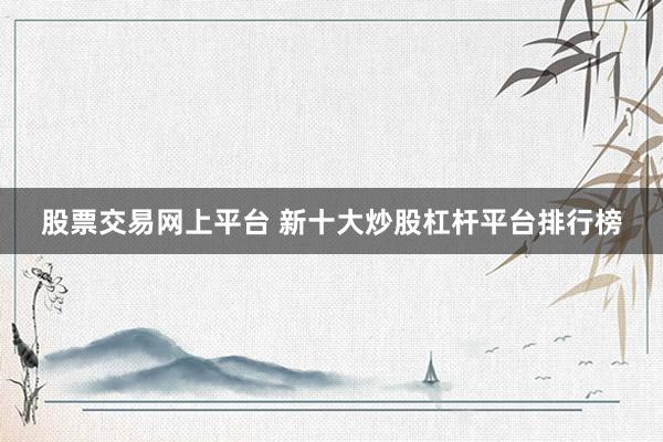 股票交易网上平台 新十大炒股杠杆平台排行榜