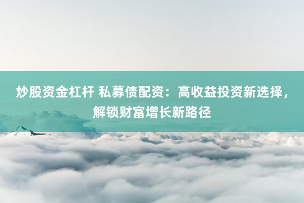 炒股资金杠杆 私募债配资：高收益投资新选择，解锁财富增长新路径