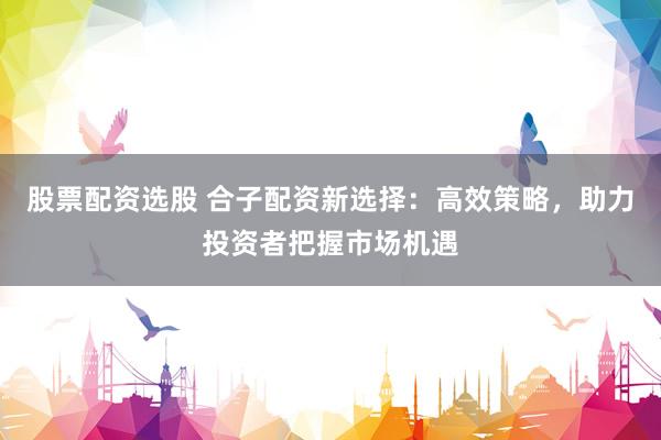 股票配资选股 合子配资新选择：高效策略，助力投资者把握市场机遇