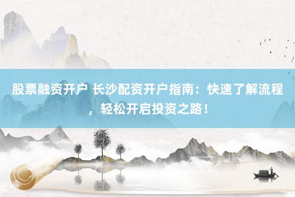 股票融资开户 长沙配资开户指南：快速了解流程，轻松开启投资之路！