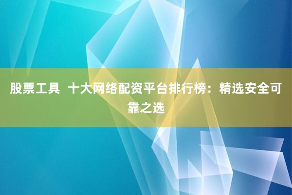 股票工具  十大网络配资平台排行榜：精选安全可靠之选
