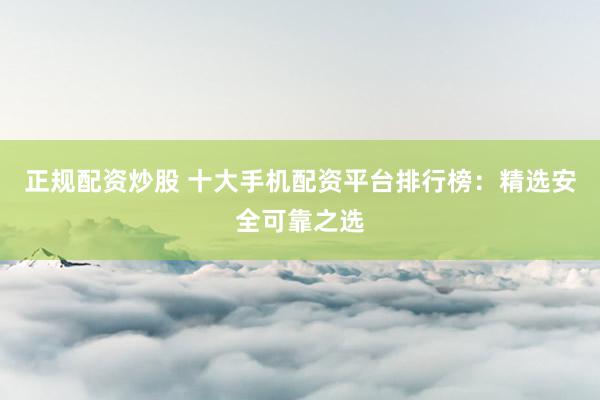 正规配资炒股 十大手机配资平台排行榜：精选安全可靠之选