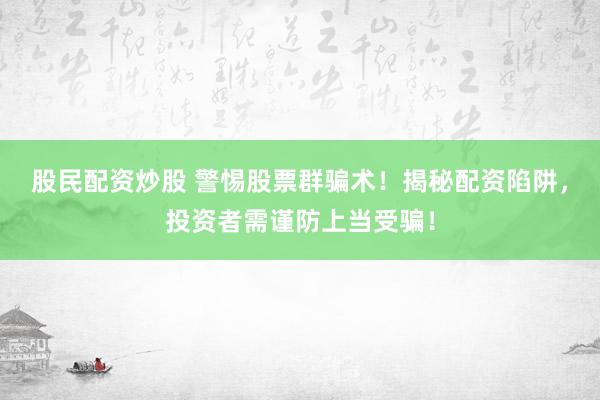 股民配资炒股 警惕股票群骗术！揭秘配资陷阱，投资者需谨防上当受骗！