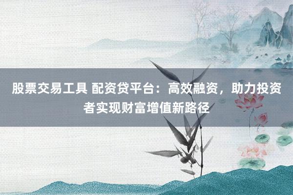 股票交易工具 配资贷平台：高效融资，助力投资者实现财富增值新路径