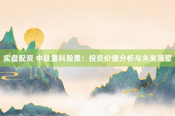 实盘配资 中联重科股票：投资价值分析与未来展望