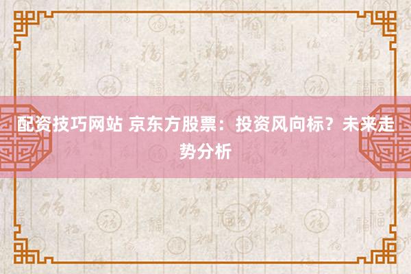 配资技巧网站 京东方股票：投资风向标？未来走势分析