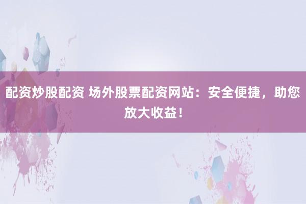 配资炒股配资 场外股票配资网站：安全便捷，助您放大收益！