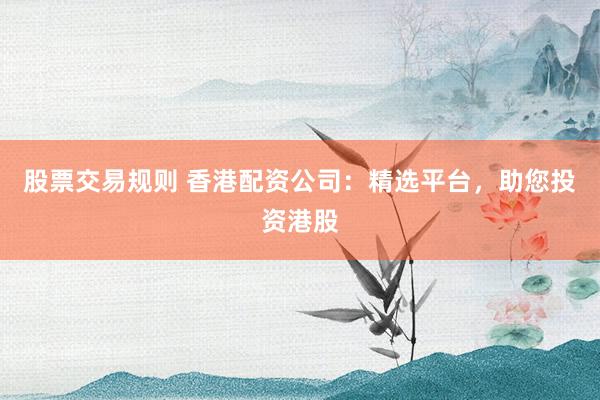 股票交易规则 香港配资公司：精选平台，助您投资港股