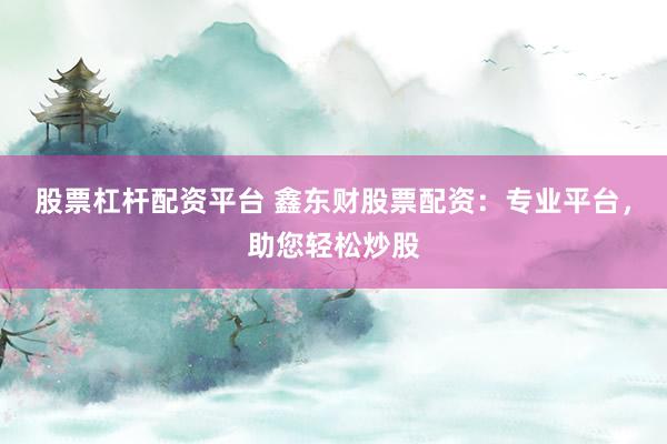股票杠杆配资平台 鑫东财股票配资：专业平台，助您轻松炒股