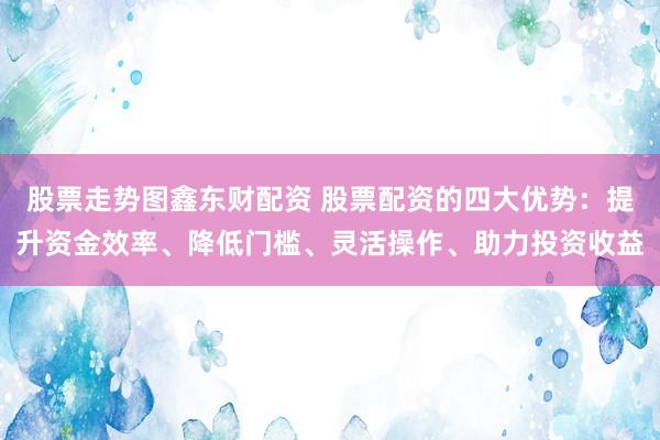 股票走势图鑫东财配资 股票配资的四大优势：提升资金效率、降低门槛、灵活操作、助力投资收益