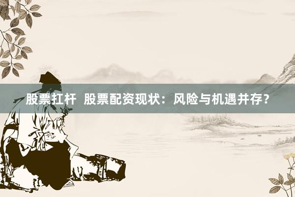股票扛杆  股票配资现状：风险与机遇并存？