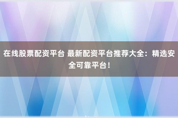 在线股票配资平台 最新配资平台推荐大全：精选安全可靠平台！