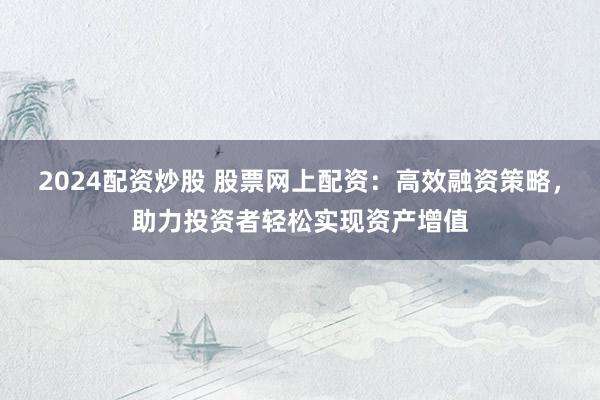 2024配资炒股 股票网上配资：高效融资策略，助力投资者轻松实现资产增值