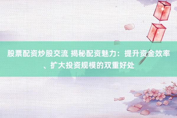 股票配资炒股交流 揭秘配资魅力：提升资金效率、扩大投资规模的双重好处
