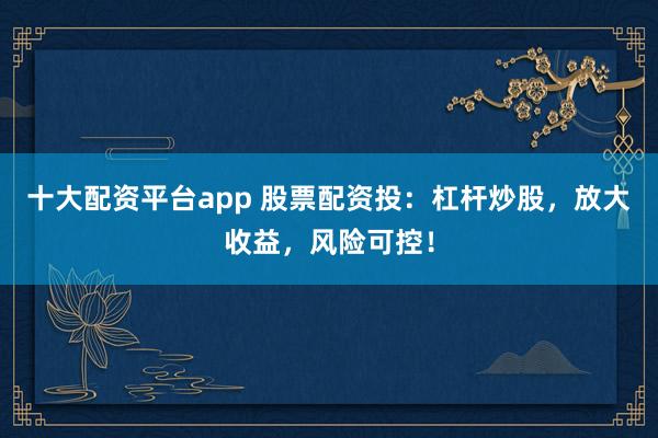十大配资平台app 股票配资投：杠杆炒股，放大收益，风险可控！