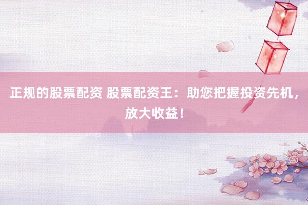 正规的股票配资 股票配资王：助您把握投资先机，放大收益！